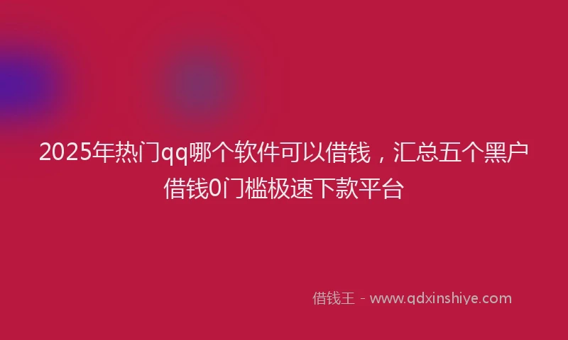2025年热门qq哪个软件可以借钱，汇总五个黑户借钱0门槛极速下款平台
