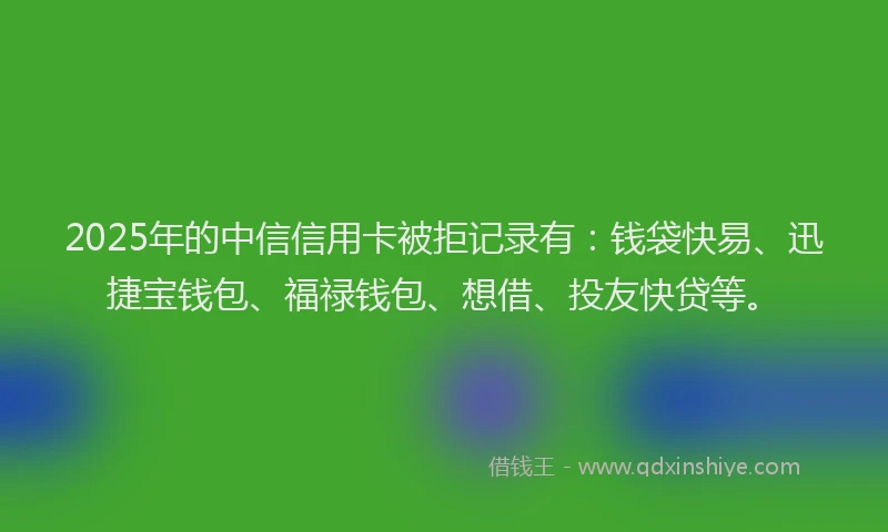 2025年的中信信用卡被拒记录有：钱袋快易、迅捷宝钱包、福禄钱包、想借、投友快贷等。