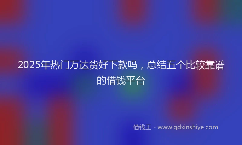 2025年热门万达货好下款吗，总结五个比较靠谱的借钱平台