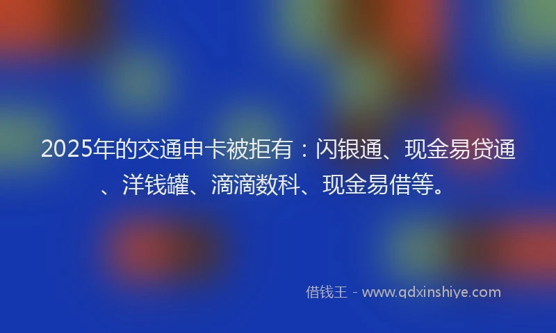 2025年的交通申卡被拒有：闪银通、现金易贷通、洋钱罐、滴滴数科、现金易借等。