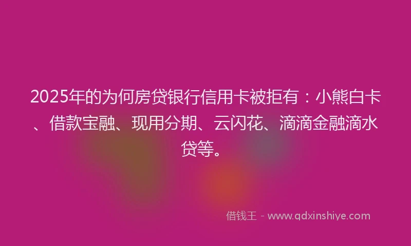 2025年的为何房贷银行信用卡被拒有：小熊白卡、借款宝融、现用分期、云闪花、滴滴金融滴水贷等。
