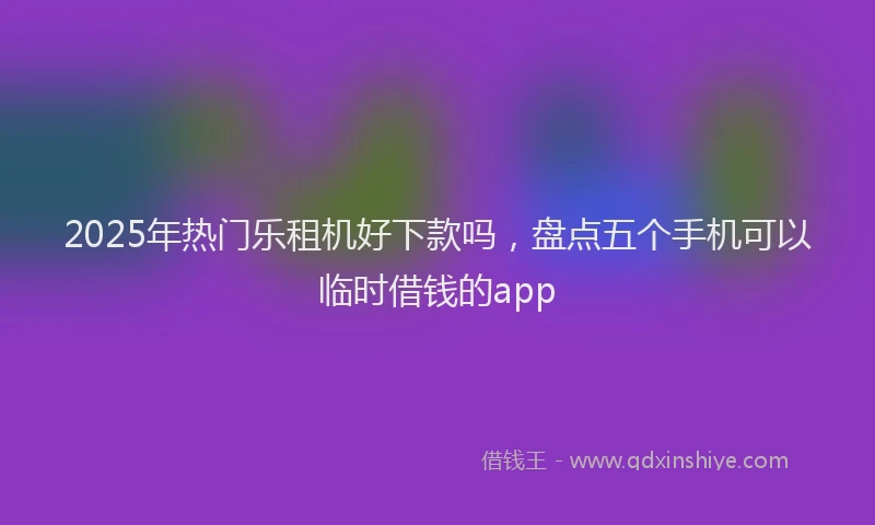 2025年热门乐租机好下款吗，盘点五个手机可以临时借钱的app