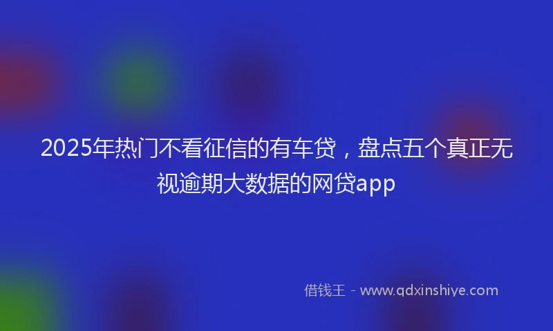 2025年热门不看征信的有车贷，盘点五个真正无视逾期大数据的网贷app