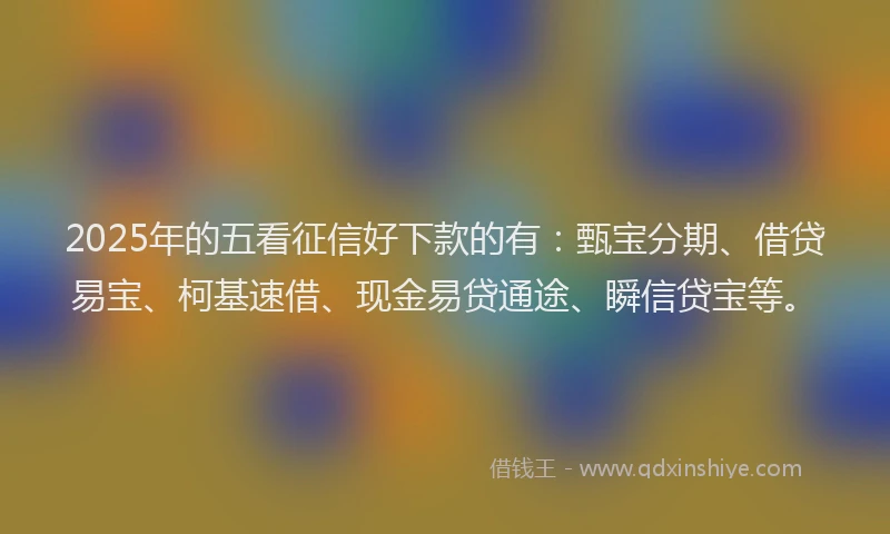 2025年的五看征信好下款的有：甄宝分期、借贷易宝、柯基速借、现金易贷通途、瞬信贷宝等。