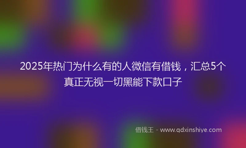 2025年热门为什么有的人微信有借钱，汇总5个真正无视一切黑能下款口子