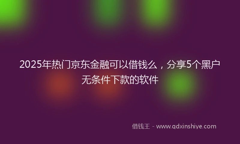 2025年热门京东金融可以借钱么，分享5个黑户无条件下款的软件