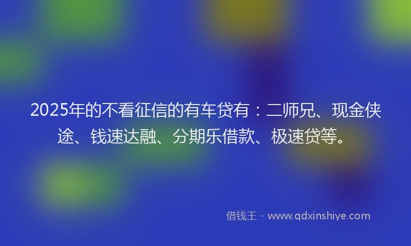 2025年的不看征信的有车贷有：二师兄、现金侠途、钱速达融、分期乐借款、极速贷等。