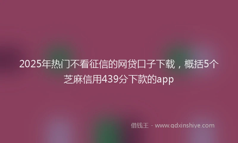 2025年热门不看征信的网贷口子下载，概括5个芝麻信用439分下款的app