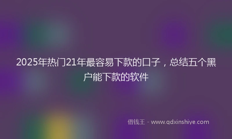 2025年热门21年最容易下款的口子，总结五个黑户能下款的软件