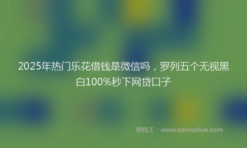2025年热门乐花借钱是微信吗，罗列五个无视黑白100%秒下网贷口子