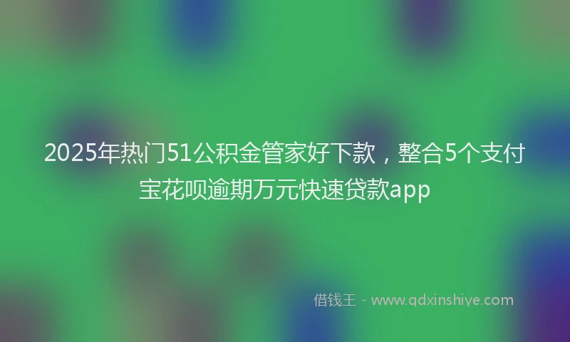 2025年热门51公积金管家好下款，整合5个支付宝花呗逾期万元快速贷款app