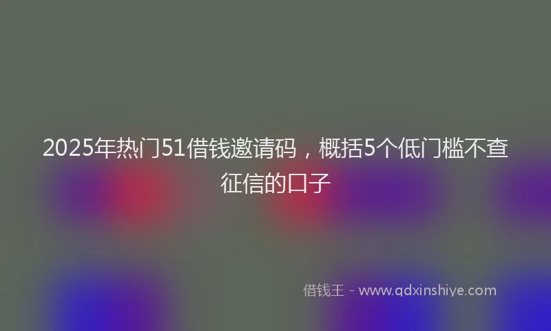 2025年热门51借钱邀请码，概括5个低门槛不查征信的口子