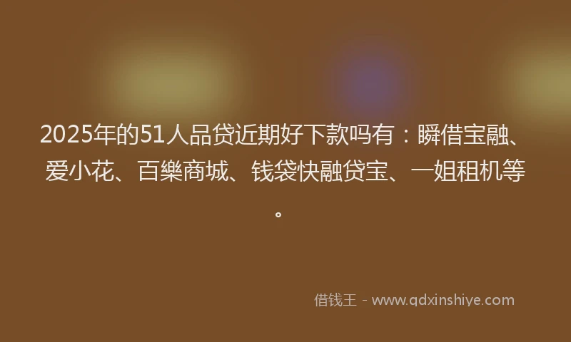 2025年的51人品贷近期好下款吗有：瞬借宝融、爱小花、百樂商城、钱袋快融贷宝、一姐租机等。