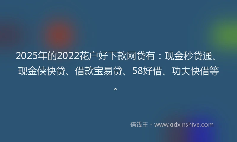 2025年的2022花户好下款网贷有：现金秒贷通、现金侠快贷、借款宝易贷、58好借、功夫快借等。