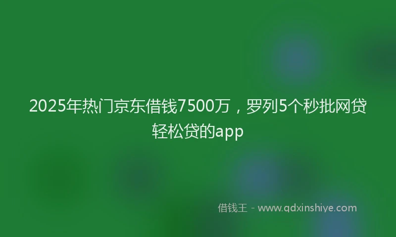 2025年热门京东借钱7500万，罗列5个秒批网贷轻松贷的app