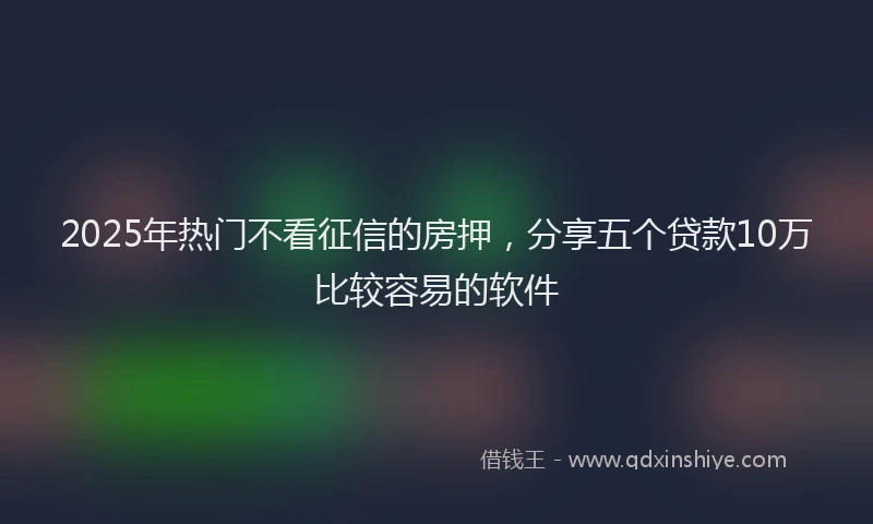 2025年热门不看征信的房押，分享五个贷款10万比较容易的软件