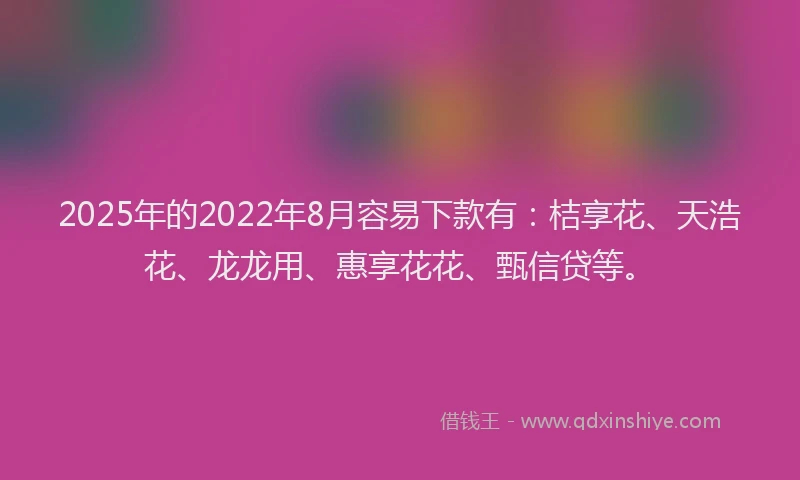 2025年的2022年8月容易下款有：桔享花、天浩花、龙龙用、惠享花花、甄信贷等。