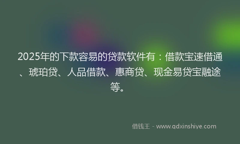 2025年的下款容易的贷款软件有：借款宝速借通、琥珀贷、人品借款、惠商贷、现金易贷宝融途等。
