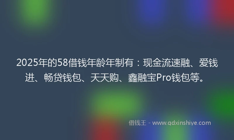 2025年的58借钱年龄年制有：现金流速融、爱钱进、畅贷钱包、天天购、鑫融宝Pro钱包等。