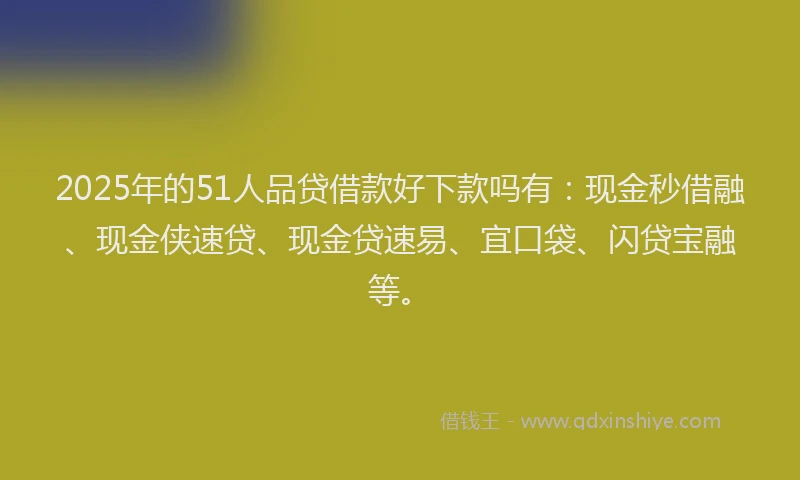 2025年的51人品贷借款好下款吗有：现金秒借融、现金侠速贷、现金贷速易、宜口袋、闪贷宝融等。