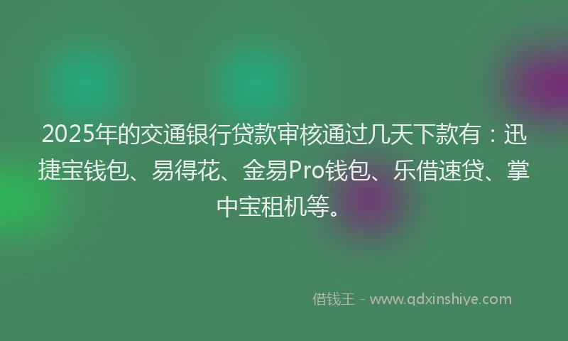 2025年的交通银行贷款审核通过几天下款有：迅捷宝钱包、易得花、金易Pro钱包、乐借速贷、掌中宝租机等。