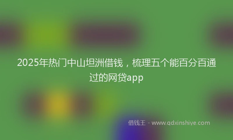 2025年热门中山坦洲借钱，梳理五个能百分百通过的网贷app