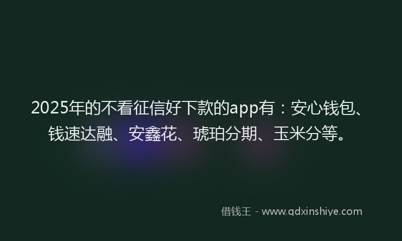 2025年的不看征信好下款的app有：安心钱包、钱速达融、安鑫花、琥珀分期、玉米分等。