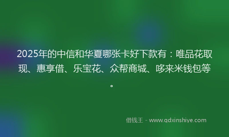 2025年的中信和华夏哪张卡好下款有：唯品花取现、惠享借、乐宝花、众帮商城、哆来米钱包等。