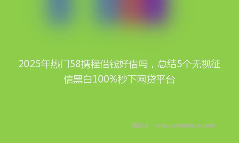 2025年热门58携程借钱好借吗，总结5个无视征信黑白100%秒下网贷平台
