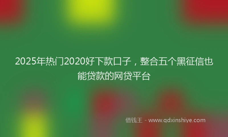 2025年热门2020好下款口子，整合五个黑征信也能贷款的网贷平台