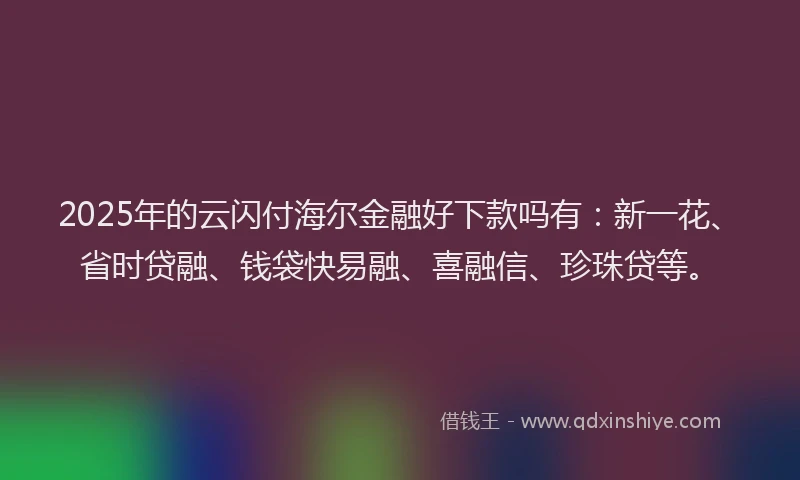 2025年的云闪付海尔金融好下款吗有：新一花、省时贷融、钱袋快易融、喜融信、珍珠贷等。