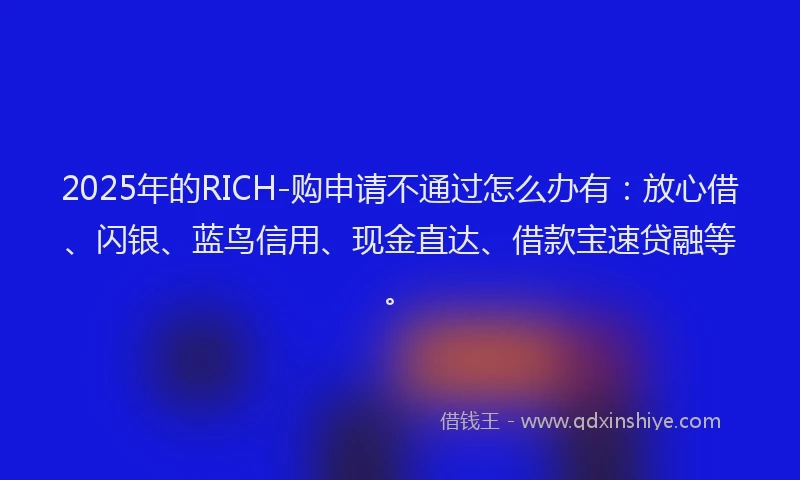 2025年的RICH-购申请不通过怎么办有：放心借、闪银、蓝鸟信用、现金直达、借款宝速贷融等。