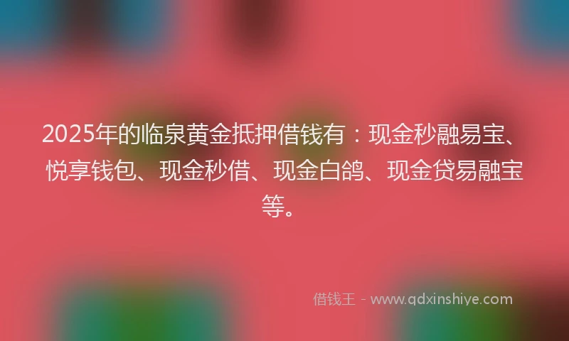 2025年的临泉黄金抵押借钱有：现金秒融易宝、悦享钱包、现金秒借、现金白鸽、现金贷易融宝等。