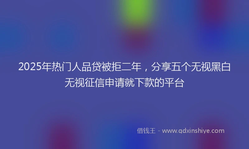 2025年热门人品贷被拒二年，分享五个无视黑白无视征信申请就下款的平台