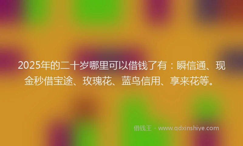 2025年的二十岁哪里可以借钱了有：瞬信通、现金秒借宝途、玫瑰花、蓝鸟信用、享来花等。