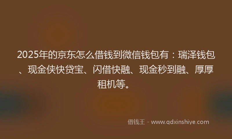 2025年的京东怎么借钱到微信钱包有：瑞泽钱包、现金侠快贷宝、闪借快融、现金秒到融、厚厚租机等。