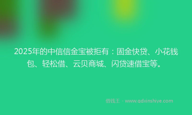 2025年的中信信金宝被拒有：固金快贷、小花钱包、轻松借、云贝商城、闪贷速借宝等。