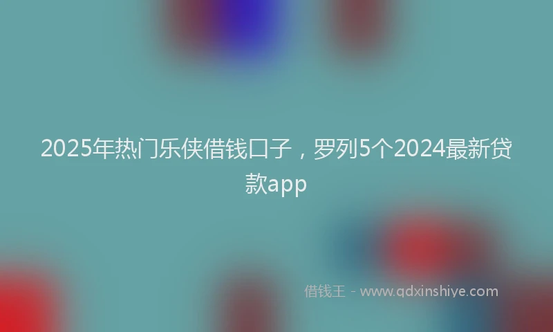 2025年热门乐侠借钱口子，罗列5个2024最新贷款app