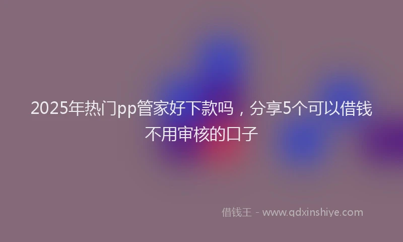 2025年热门pp管家好下款吗，分享5个可以借钱不用审核的口子