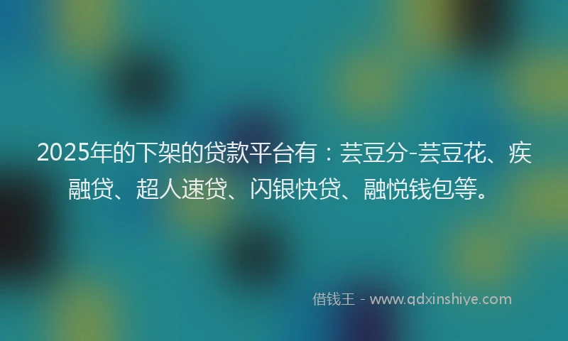 2025年的下架的贷款平台有：芸豆分-芸豆花、疾融贷、超人速贷、闪银快贷、融悦钱包等。