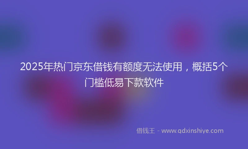 2025年热门京东借钱有额度无法使用，概括5个门槛低易下款软件
