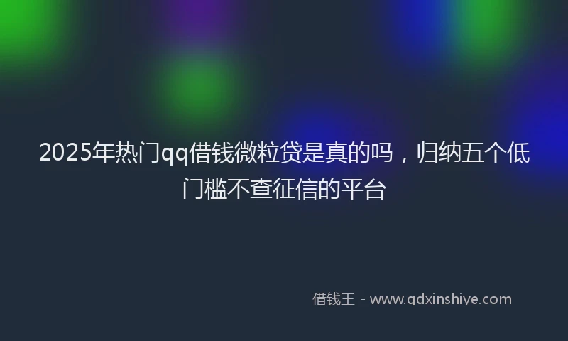 2025年热门qq借钱微粒贷是真的吗，归纳五个低门槛不查征信的平台