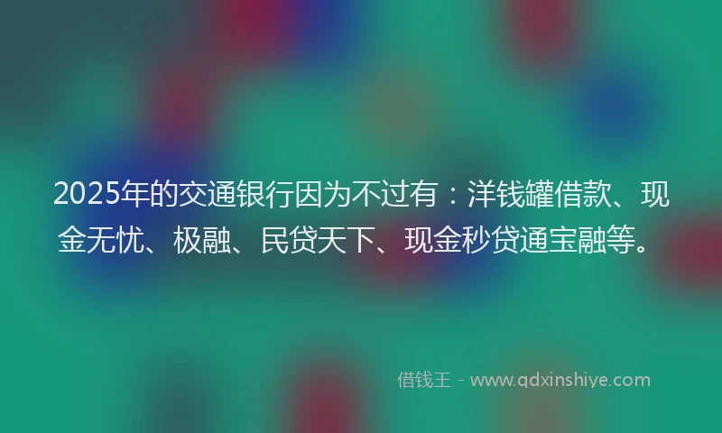 2025年的交通银行因为不过有：洋钱罐借款、现金无忧、极融、民贷天下、现金秒贷通宝融等。