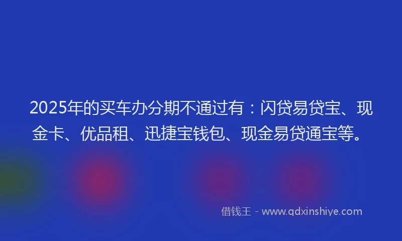 2025年的买车办分期不通过有：闪贷易贷宝、现金卡、优品租、迅捷宝钱包、现金易贷通宝等。