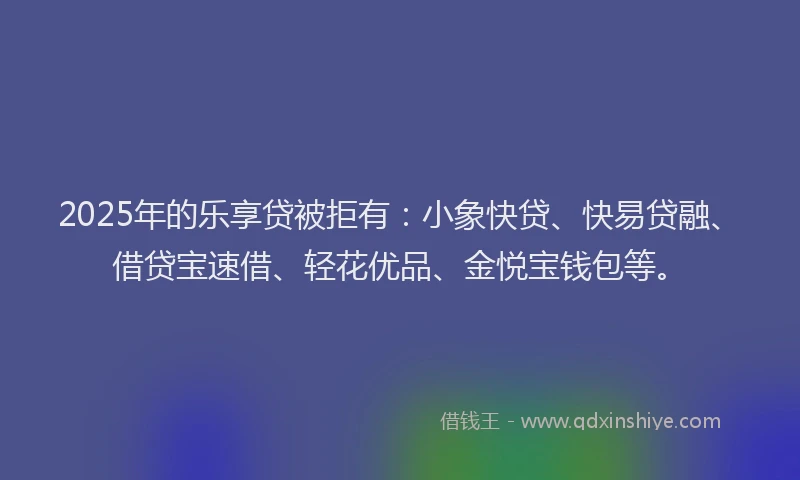 2025年的乐享贷被拒有：小象快贷、快易贷融、借贷宝速借、轻花优品、金悦宝钱包等。