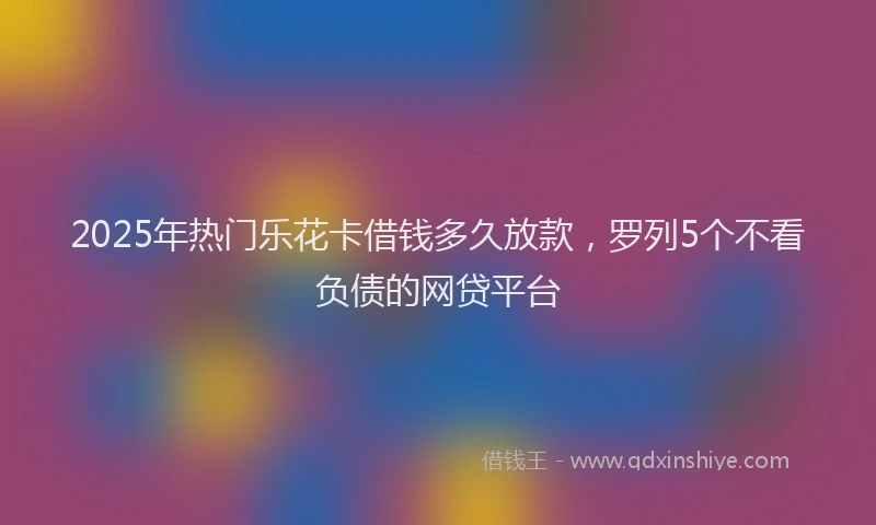 2025年热门乐花卡借钱多久放款，罗列5个不看负债的网贷平台