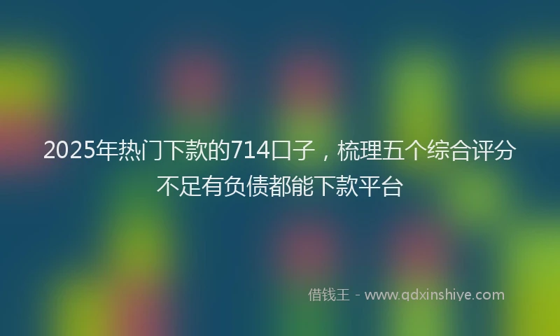 2025年热门下款的714口子，梳理五个综合评分不足有负债都能下款平台