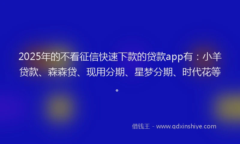 2025年的不看征信快速下款的贷款app有：小羊贷款、森森贷、现用分期、星梦分期、时代花等。