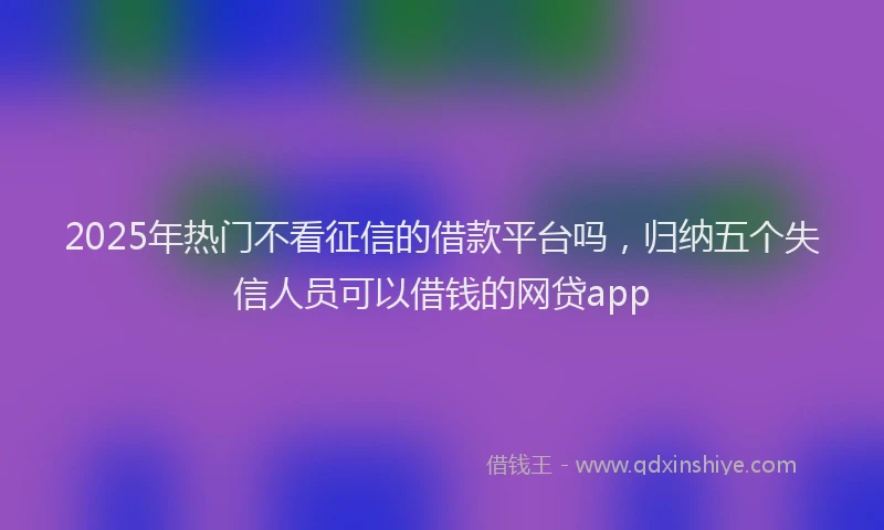 2025年热门不看征信的借款平台吗，归纳五个失信人员可以借钱的网贷app
