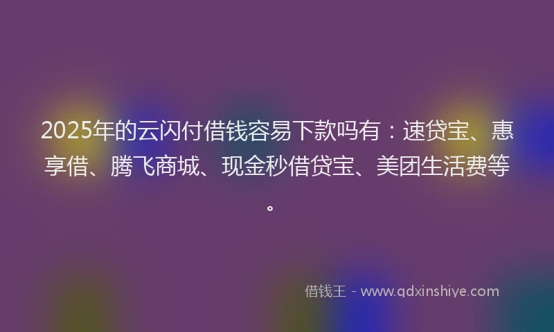 2025年的云闪付借钱容易下款吗有：速贷宝、惠享借、腾飞商城、现金秒借贷宝、美团生活费等。